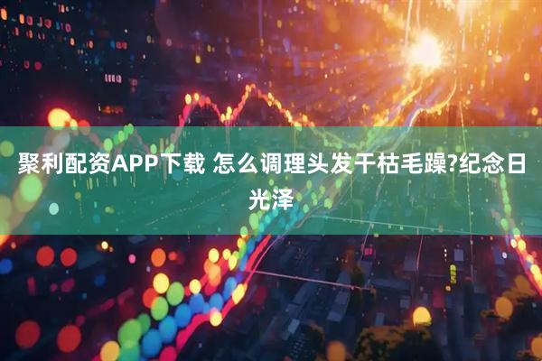 聚利配资APP下载 怎么调理头发干枯毛躁?纪念日光泽