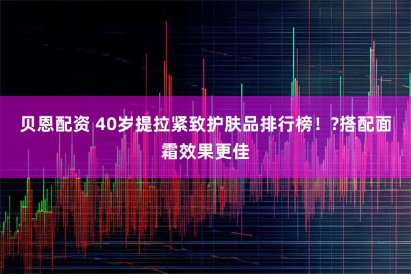 贝恩配资 40岁提拉紧致护肤品排行榜！?搭配面霜效果更佳