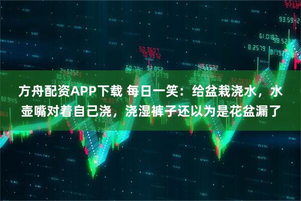 方舟配资APP下载 每日一笑：给盆栽浇水，水壶嘴对着自己浇，浇湿裤子还以为是花盆漏了