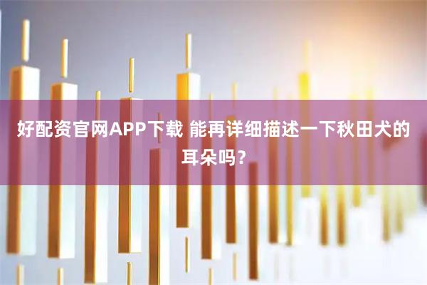 好配资官网APP下载 能再详细描述一下秋田犬的耳朵吗？