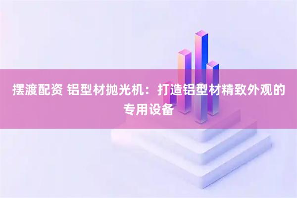 摆渡配资 铝型材抛光机：打造铝型材精致外观的专用设备
