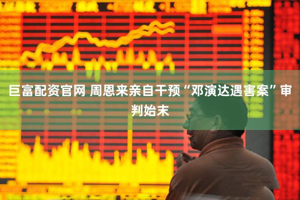 巨富配资官网 周恩来亲自干预“邓演达遇害案”审判始末