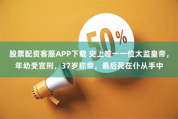 股票配资客服APP下载 史上唯一一位太监皇帝，年幼受宫刑，37岁称帝，最后死在仆从手中