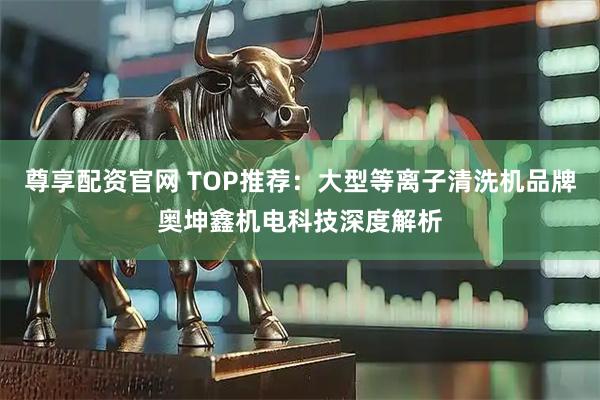 尊享配资官网 TOP推荐：大型等离子清洗机品牌奥坤鑫机电科技深度解析