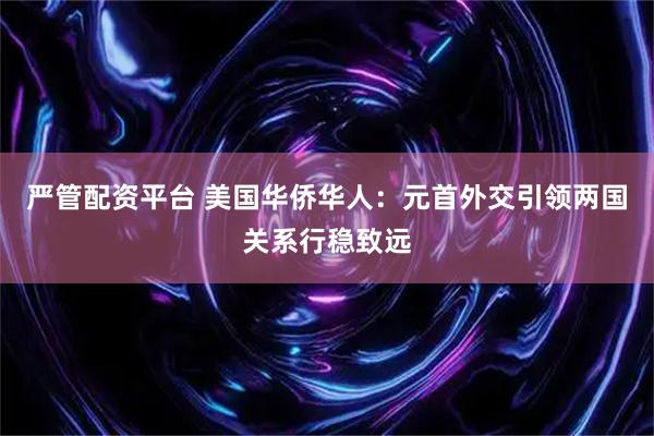 严管配资平台 美国华侨华人：元首外交引领两国关系行稳致远
