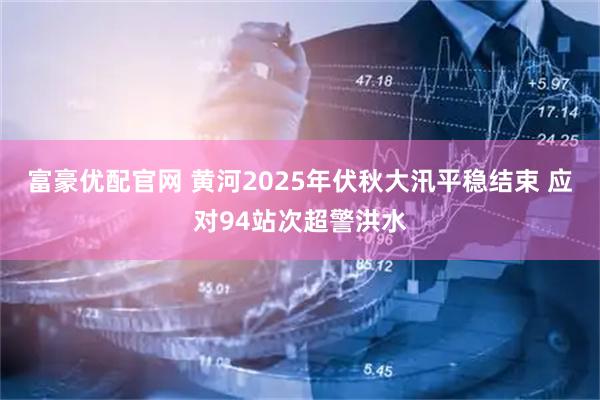 富豪优配官网 黄河2025年伏秋大汛平稳结束 应对94站次超警洪水