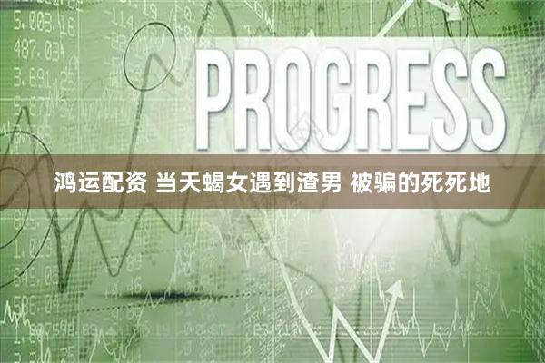 鸿运配资 当天蝎女遇到渣男 被骗的死死地