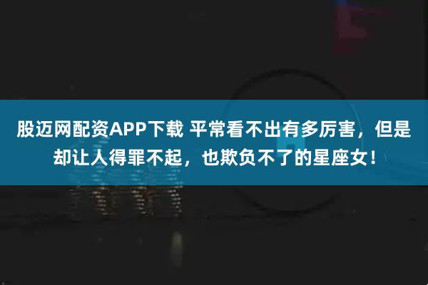 股迈网配资APP下载 平常看不出有多厉害，但是却让人得罪不起，也欺负不了的星座女！