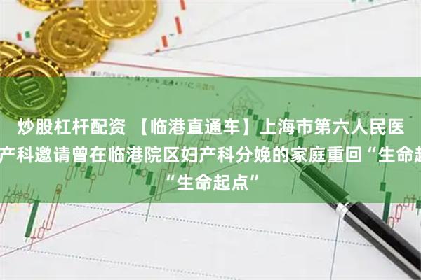 炒股杠杆配资 【临港直通车】上海市第六人民医院妇产科邀请曾在临港院区妇产科分娩的家庭重回“生命起点”