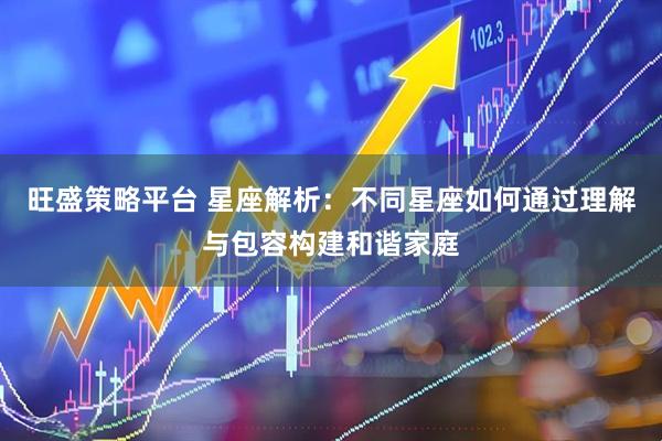 旺盛策略平台 星座解析：不同星座如何通过理解与包容构建和谐家庭
