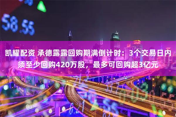 凯耀配资 承德露露回购期满倒计时：3个交易日内须至少回购420万股，最多可回购超3亿元