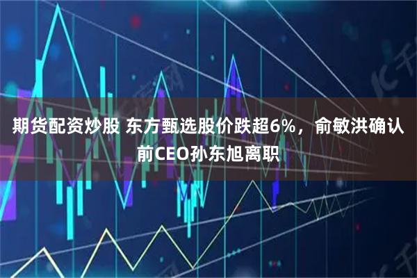 期货配资炒股 东方甄选股价跌超6%，俞敏洪确认前CEO孙东旭离职