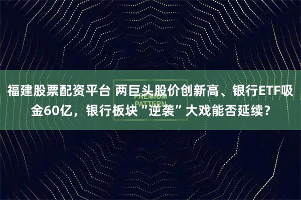福建股票配资平台 两巨头股价创新高、银行ETF吸金60亿，银行板块“逆袭”大戏能否延续？