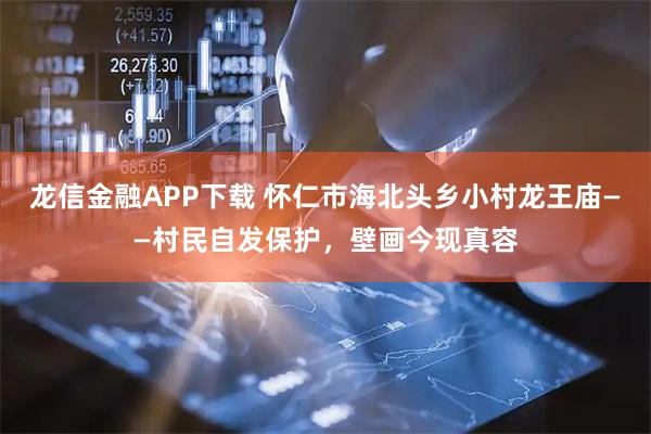 龙信金融APP下载 怀仁市海北头乡小村龙王庙——村民自发保护，壁画今现真容