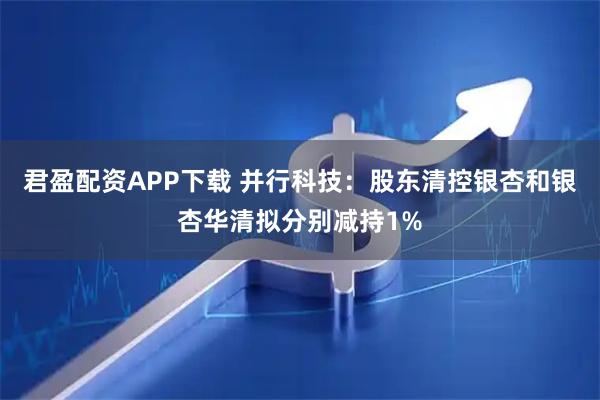 君盈配资APP下载 并行科技：股东清控银杏和银杏华清拟分别减持1%