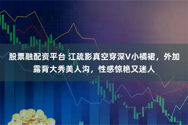 股票融配资平台 江疏影真空穿深V小橘裙，外加露背大秀美人沟，性感惊艳又迷人