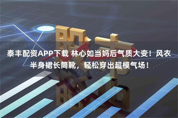 泰丰配资APP下载 林心如当妈后气质大变！风衣半身裙长筒靴，轻松穿出超模气场！