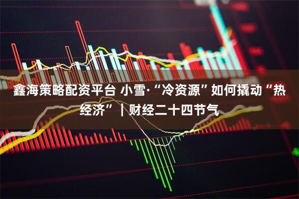 鑫海策略配资平台 小雪·“冷资源”如何撬动“热经济”｜财经二十四节气