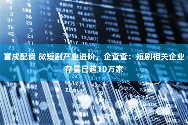 富成配资 微短剧产业进阶，企查查：短剧相关企业存量已超10万家