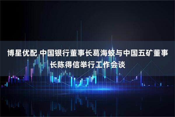 博星优配 中国银行董事长葛海蛟与中国五矿董事长陈得信举行工作会谈