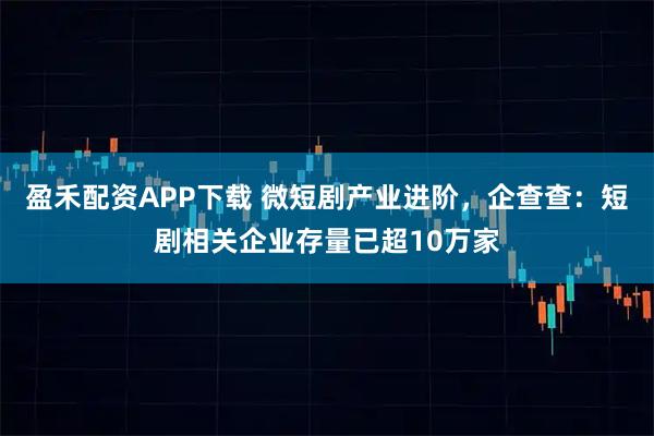 盈禾配资APP下载 微短剧产业进阶，企查查：短剧相关企业存量已超10万家