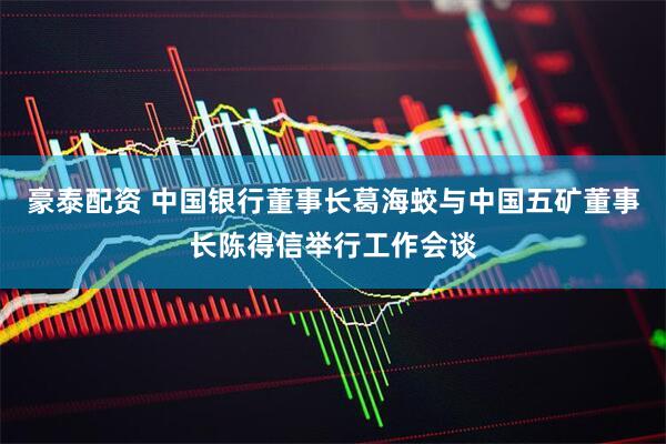 豪泰配资 中国银行董事长葛海蛟与中国五矿董事长陈得信举行工作会谈