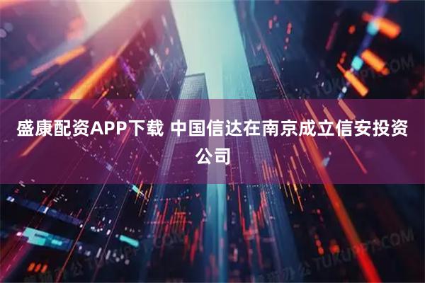 盛康配资APP下载 中国信达在南京成立信安投资公司