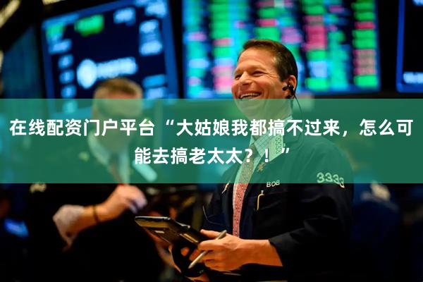 在线配资门户平台 “大姑娘我都搞不过来，怎么可能去搞老太太？！”