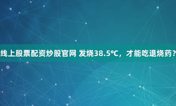 线上股票配资炒股官网 发烧38.5℃，才能吃退烧药？