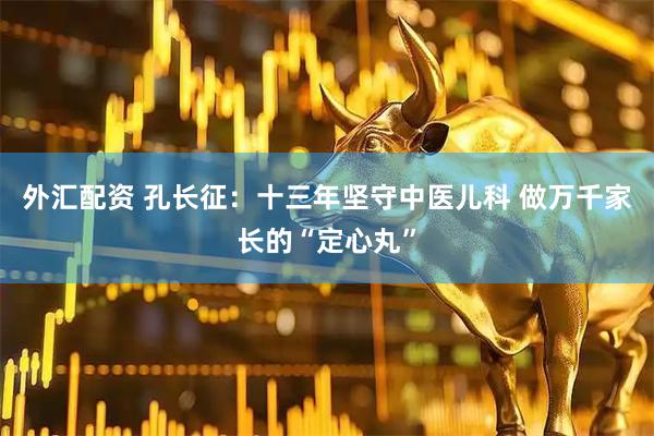 外汇配资 孔长征：十三年坚守中医儿科 做万千家长的“定心丸”