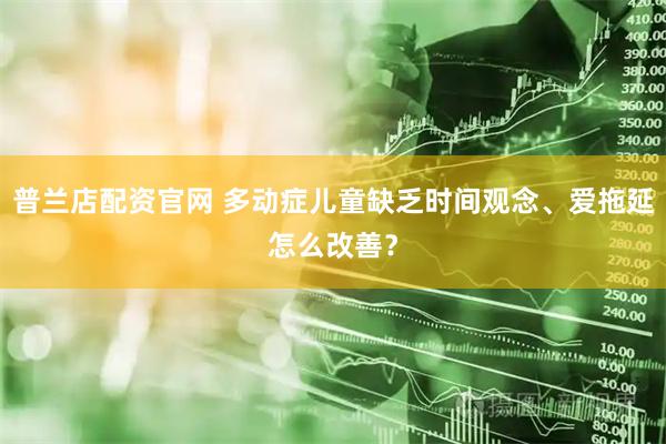普兰店配资官网 多动症儿童缺乏时间观念、爱拖延怎么改善？