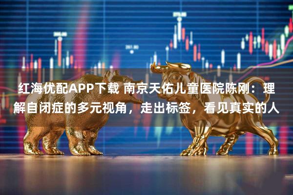 红海优配APP下载 南京天佑儿童医院陈刚：理解自闭症的多元视角，走出标签，看见真实的人
