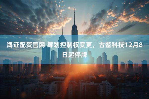 海证配资官网 筹划控制权变更，古鳌科技12月8日起停牌
