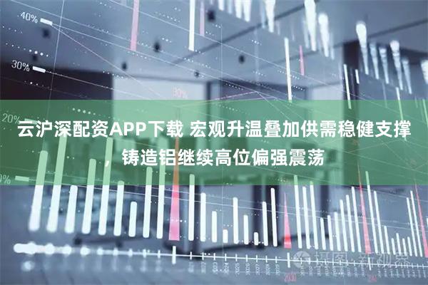 云沪深配资APP下载 宏观升温叠加供需稳健支撑，铸造铝继续高位偏强震荡