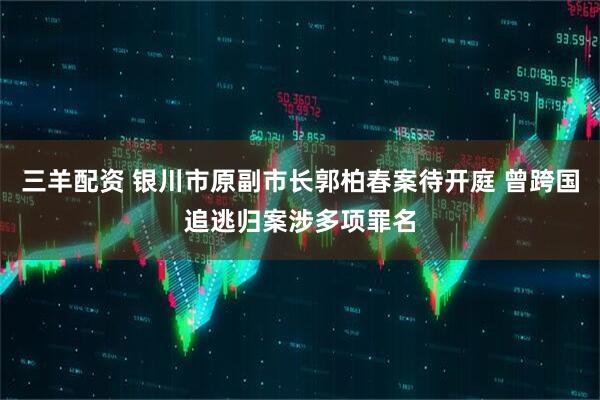 三羊配资 银川市原副市长郭柏春案待开庭 曾跨国追逃归案涉多项罪名