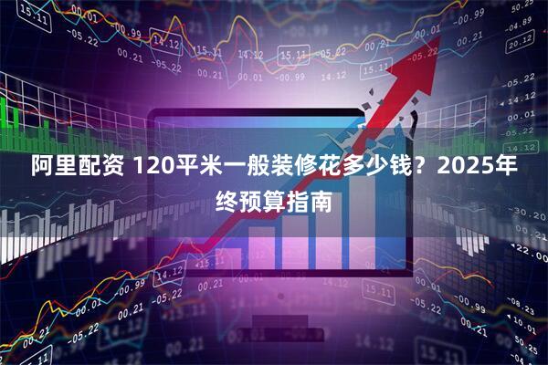 阿里配资 120平米一般装修花多少钱？2025年终预算指南