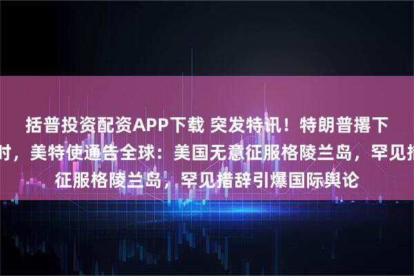 括普投资配资APP下载 突发特讯！特朗普撂下狠话后不到24小时，美特使通告全球：美国无意征服格陵兰岛，罕见措辞引爆国际舆论