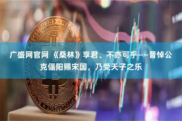 广盛网官网 《桑林》享君、不亦可乎——晋悼公克偪阳赐宋国，乃受天子之乐