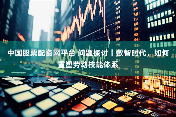 中国股票配资网平台 问题探讨丨数智时代，如何重塑劳动技能体系