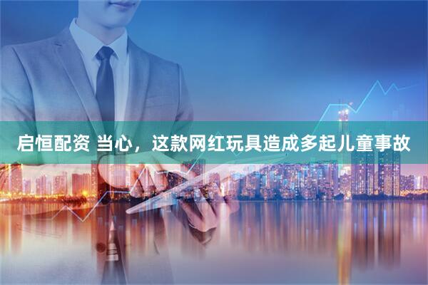 启恒配资 当心，这款网红玩具造成多起儿童事故