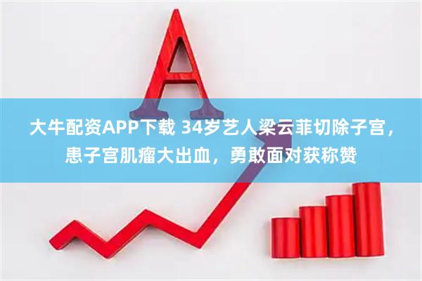 大牛配资APP下载 34岁艺人梁云菲切除子宫，患子宫肌瘤大出血，勇敢面对获称赞