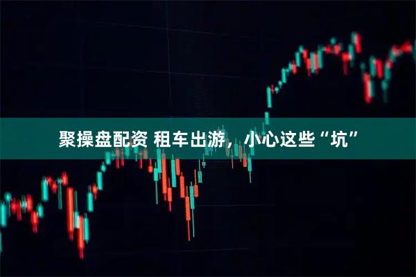 聚操盘配资 租车出游，小心这些“坑”