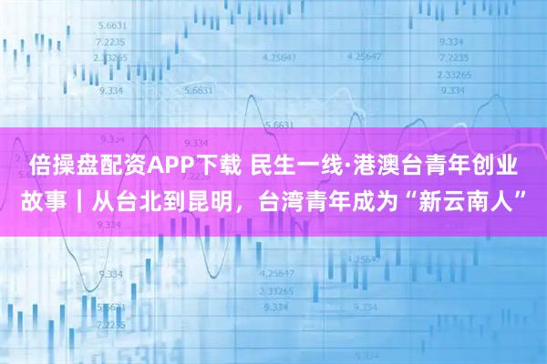 倍操盘配资APP下载 民生一线·港澳台青年创业故事｜从台北到昆明，台湾青年成为“新云南人”