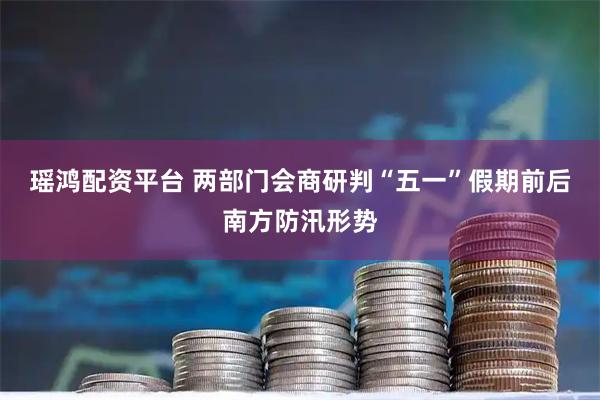 瑶鸿配资平台 两部门会商研判“五一”假期前后南方防汛形势