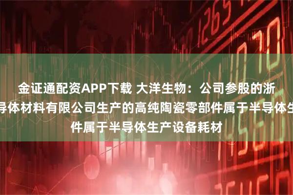 金证通配资APP下载 大洋生物：公司参股的浙江芯之纯半导体材料有限公司生产的高纯陶瓷零部件属于半导体生产设备耗材