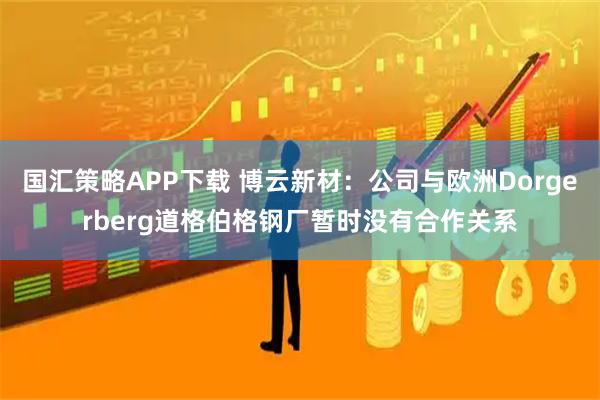 国汇策略APP下载 博云新材：公司与欧洲Dorgerberg道格伯格钢厂暂时没有合作关系