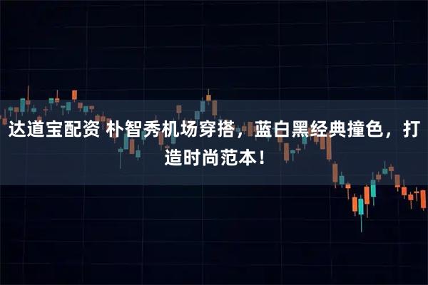 达道宝配资 朴智秀机场穿搭，蓝白黑经典撞色，打造时尚范本！