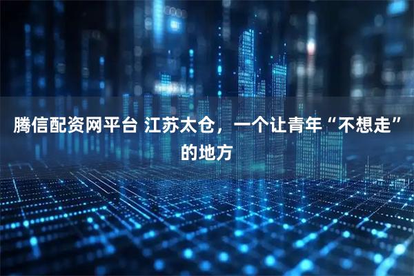 腾信配资网平台 江苏太仓，一个让青年“不想走”的地方