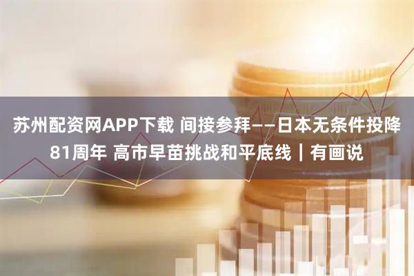 苏州配资网APP下载 间接参拜——日本无条件投降81周年 高市早苗挑战和平底线｜有画说
