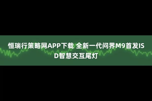 恒瑞行策略网APP下载 全新一代问界M9首发ISD智慧交互尾灯
